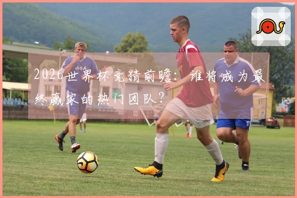 2026世界杯竞猜前瞻：谁将成为最终赢家的热门团队？